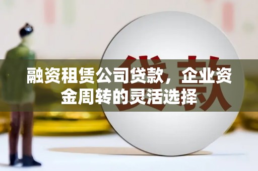 哈尔滨融资租赁公司贷款，企业资金周转的灵活选择