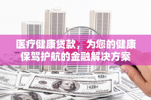 哈尔滨医疗健康贷款，为您的健康保驾护航的金融解决方案