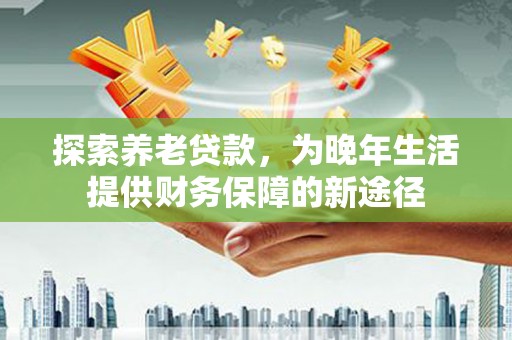 哈尔滨探索养老贷款，为晚年生活提供财务保障的新途径