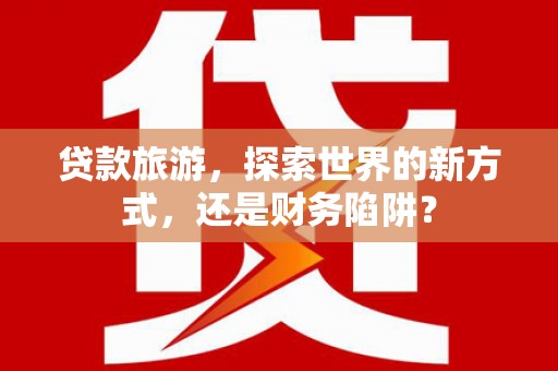 哈尔滨贷款旅游，探索世界的新方式，还是财务陷阱？