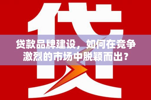 哈尔滨贷款品牌建设，如何在竞争激烈的市场中脱颖而出？